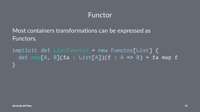 Functor
Most containers transforma.ons can be expressed as
Functors.
implicit def ListFunctor = new Functor[List] {
def map[A, B](fa : List[A])(f : A => B) = fa map f
}
@raulraja @47deg 22

