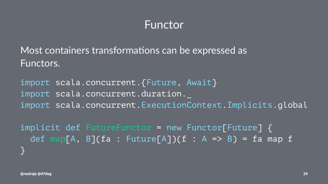 Functor
Most containers transforma.ons can be expressed as
Functors.
import scala.concurrent.{Future, Await}
import scala.concurrent.duration._
import scala.concurrent.ExecutionContext.Implicits.global
implicit def FutureFunctor = new Functor[Future] {
def map[A, B](fa : Future[A])(f : A => B) = fa map f
}
@raulraja @47deg 24
