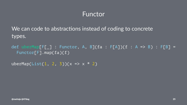 Functor
We can code to abstrac-ons instead of coding to concrete
types.
def uberMap[F[_] : Functor, A, B](fa : F[A])(f : A => B) : F[B] =
Functor[F].map(fa)(f)
uberMap(List(1, 2, 3))(x => x * 2)
@raulraja @47deg 25
