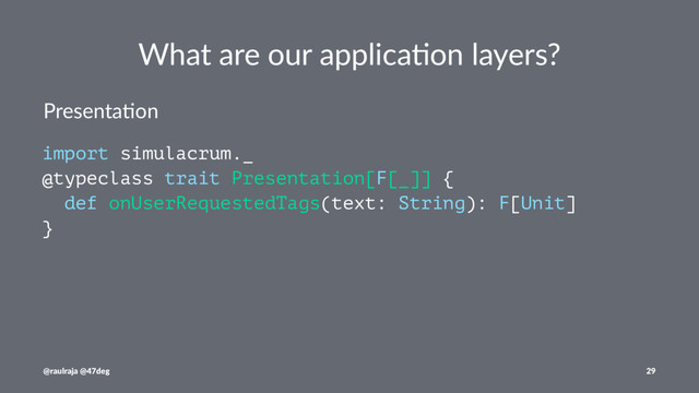 What are our applica.on layers?
Presenta(on
import simulacrum._
@typeclass trait Presentation[F[_]] {
def onUserRequestedTags(text: String): F[Unit]
}
@raulraja @47deg 29
