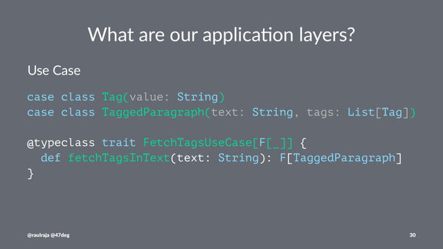 What are our applica.on layers?
Use Case
case class Tag(value: String)
case class TaggedParagraph(text: String, tags: List[Tag])
@typeclass trait FetchTagsUseCase[F[_]] {
def fetchTagsInText(text: String): F[TaggedParagraph]
}
@raulraja @47deg 30
