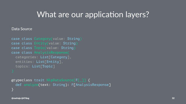 What are our applica.on layers?
Data Source
case class Category(value: String)
case class Entity(value: String)
case class Topic(value: String)
case class AnalysisResponse(
categories: List[Category],
entities: List[Entity],
topics: List[Topic]
)
@typeclass trait NlpDataSource[F[_]] {
def analyze(text: String): F[AnalysisResponse]
}
@raulraja @47deg 32
