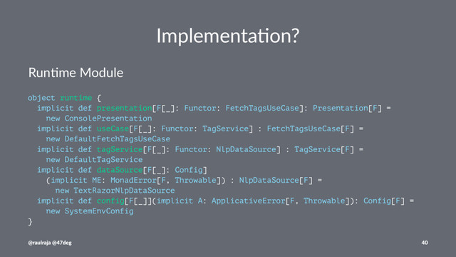 Implementa)on?
Run$me Module
object runtime {
implicit def presentation[F[_]: Functor: FetchTagsUseCase]: Presentation[F] =
new ConsolePresentation
implicit def useCase[F[_]: Functor: TagService] : FetchTagsUseCase[F] =
new DefaultFetchTagsUseCase
implicit def tagService[F[_]: Functor: NlpDataSource] : TagService[F] =
new DefaultTagService
implicit def dataSource[F[_]: Config]
(implicit ME: MonadError[F, Throwable]) : NlpDataSource[F] =
new TextRazorNlpDataSource
implicit def config[F[_]](implicit A: ApplicativeError[F, Throwable]): Config[F] =
new SystemEnvConfig
}
@raulraja @47deg 40
