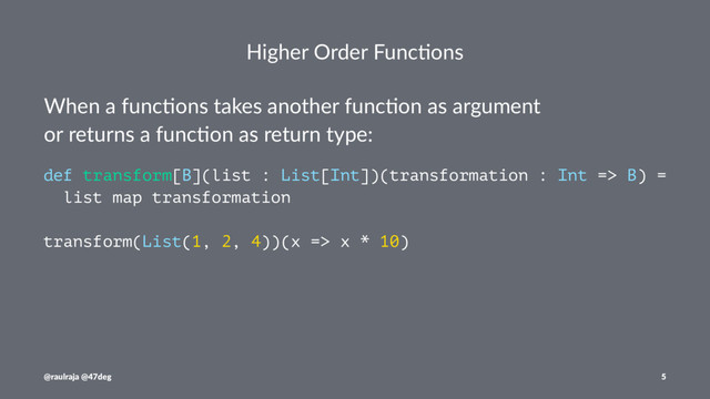 Higher Order Func.ons
When a func*ons takes another func*on as argument
or returns a func*on as return type:
def transform[B](list : List[Int])(transformation : Int => B) =
list map transformation
transform(List(1, 2, 4))(x => x * 10)
@raulraja @47deg 5
