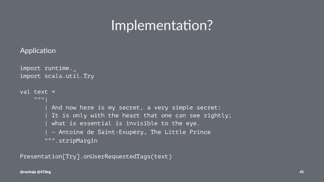 Implementa)on?
Applica'on
import runtime._
import scala.util.Try
val text =
"""|
| And now here is my secret, a very simple secret:
| It is only with the heart that one can see rightly;
| what is essential is invisible to the eye.
| ― Antoine de Saint-Exupéry, The Little Prince
""".stripMargin
Presentation[Try].onUserRequestedTags(text)
@raulraja @47deg 41
