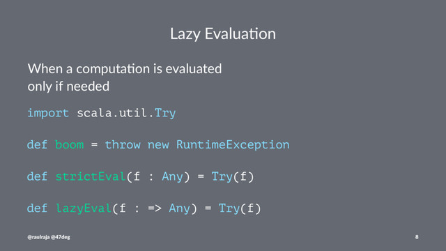 Lazy Evalua*on
When a computa-on is evaluated
only if needed
import scala.util.Try
def boom = throw new RuntimeException
def strictEval(f : Any) = Try(f)
def lazyEval(f : => Any) = Try(f)
@raulraja @47deg 8
