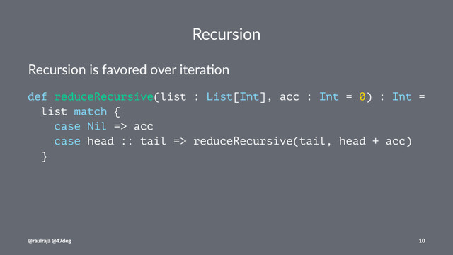 Recursion
Recursion is favored over itera0on
def reduceRecursive(list : List[Int], acc : Int = 0) : Int =
list match {
case Nil => acc
case head :: tail => reduceRecursive(tail, head + acc)
}
@raulraja @47deg 10
