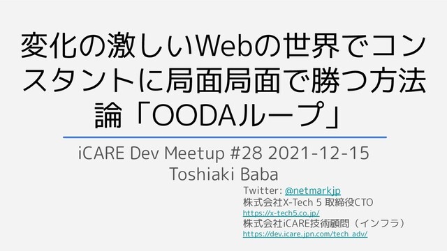変化の激しいWebの世界でコン
スタントに局面局面で勝つ方法
論「OODAループ」
iCARE Dev Meetup #28 2021-12-15
Toshiaki Baba
Twitter: @netmarkjp
株式会社X-Tech 5 取締役CTO
https://x-tech5.co.jp/
株式会社iCARE技術顧問（インフラ）
https://dev.icare.jpn.com/tech_adv/

