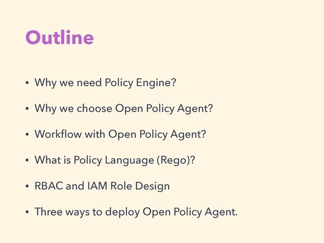 Outline
• Why we need Policy Engine?


• Why we choose Open Policy Agent?


• Work
fl
ow with Open Policy Agent?


• What is Policy Language (Rego)?


• RBAC and IAM Role Design


• Three ways to deploy Open Policy Agent.
