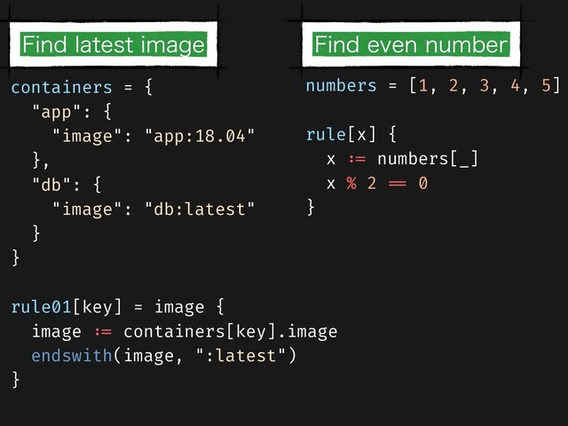 numbers = [1, 2, 3, 4, 5]


rule[x] {


x
: =
numbers[_]


x % 2
= =
0


}


containers = {


"app": {


"image": "app:18.04"


},


"db": {


"image": "db:latest"


}


}


rule01[key] = image {


image
: =
containers[key].image


endswith(image, ":latest")


}
'JOEFWFOOVNCFS
'JOEMBUFTUJNBHF
