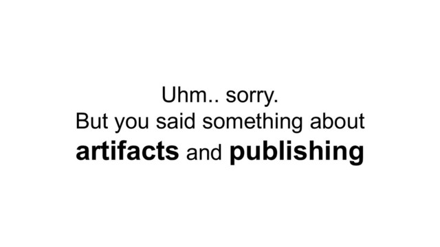 Uhm.. sorry.
But you said something about
artifacts and publishing
