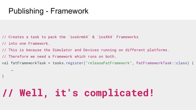 // Creates a task to pack the `iosArm64` & `iosX64` Frameworks
// into one Framework.
// This is because the Simulator and Devices running on different platforms.
// Therefore we need a Framework which runs on both.
val fatFrameworkTask = tasks.register("releaseFatFramework", FatFrameworkTask::class) {
…
}
// Well, it's complicated!
Publishing - Framework
