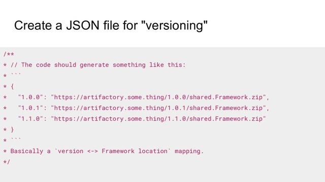 Create a JSON file for "versioning"
/**
* // The code should generate something like this:
* ```
* {
* "1.0.0": "https://artifactory.some.thing/1.0.0/shared.Framework.zip",
* "1.0.1": "https://artifactory.some.thing/1.0.1/shared.Framework.zip",
* "1.1.0": "https://artifactory.some.thing/1.1.0/shared.Framework.zip"
* }
* ```
* Basically a `version <-> Framework location` mapping.
*/
