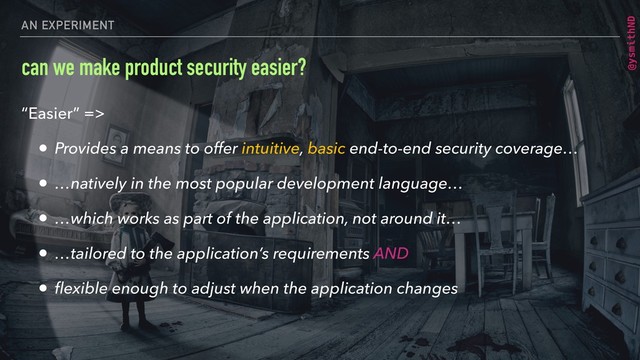 @ysmithND
AN EXPERIMENT
can we make product security easier?
“Easier” =>
• Provides a means to offer intuitive, basic end-to-end security coverage…
• …natively in the most popular development language…
• …which works as part of the application, not around it…
• …tailored to the application’s requirements AND
• ﬂexible enough to adjust when the application changes
