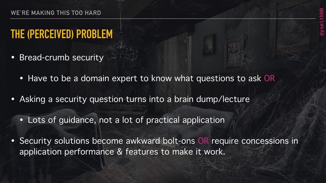 @ysmithND
WE’RE MAKING THIS TOO HARD
THE (PERCEIVED) PROBLEM
• Bread-crumb security
• Have to be a domain expert to know what questions to ask OR
• Asking a security question turns into a brain dump/lecture
• Lots of guidance, not a lot of practical application
• Security solutions become awkward bolt-ons OR require concessions in
application performance & features to make it work.
