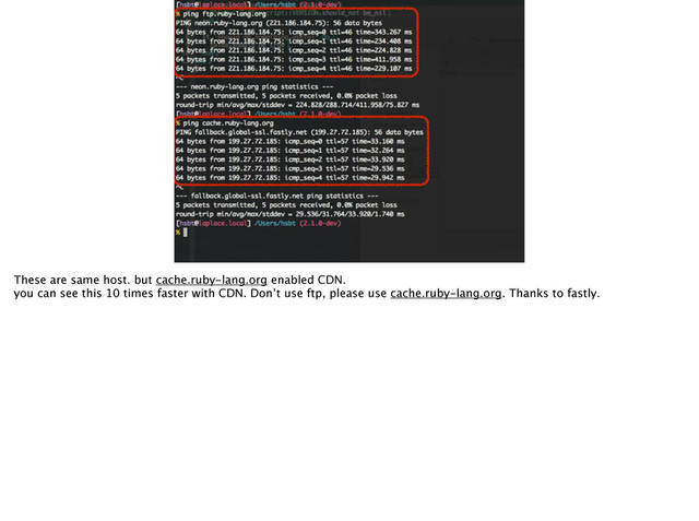 จࣈ
These are same host. but cache.ruby-lang.org enabled CDN.
you can see this 10 times faster with CDN. Don’t use ftp, please use cache.ruby-lang.org. Thanks to fastly.
