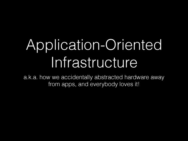 Application-Oriented
Infrastructure
a.k.a. how we accidentally abstracted hardware away
from apps, and everybody loves it!
