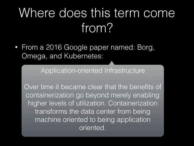 Where does this term come
from?
• From a 2016 Google paper named: Borg,
Omega, and Kubernetes:
Application-oriented Infrastructure
Over time it became clear that the beneﬁts of
containerization go beyond merely enabling
higher levels of utilization. Containerization
transforms the data center from being
machine oriented to being application
oriented.
