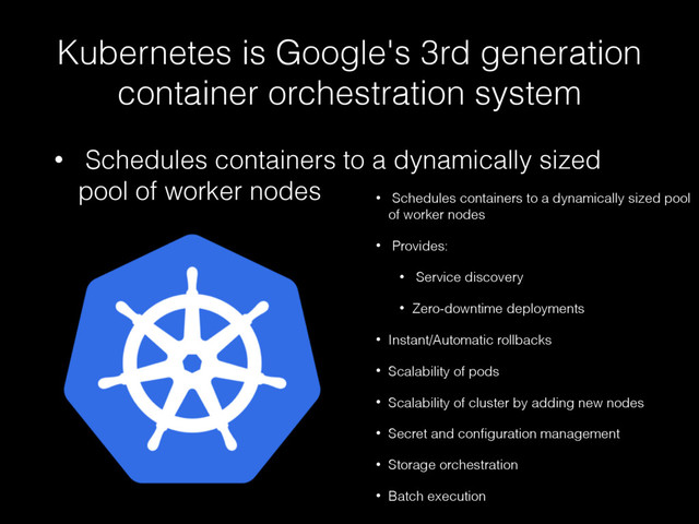 Kubernetes is Google's 3rd generation
container orchestration system
• Schedules containers to a dynamically sized
pool of worker nodes • Schedules containers to a dynamically sized pool
of worker nodes
• Provides:
• Service discovery
• Zero-downtime deployments
• Instant/Automatic rollbacks
• Scalability of pods
• Scalability of cluster by adding new nodes
• Secret and conﬁguration management
• Storage orchestration
• Batch execution
