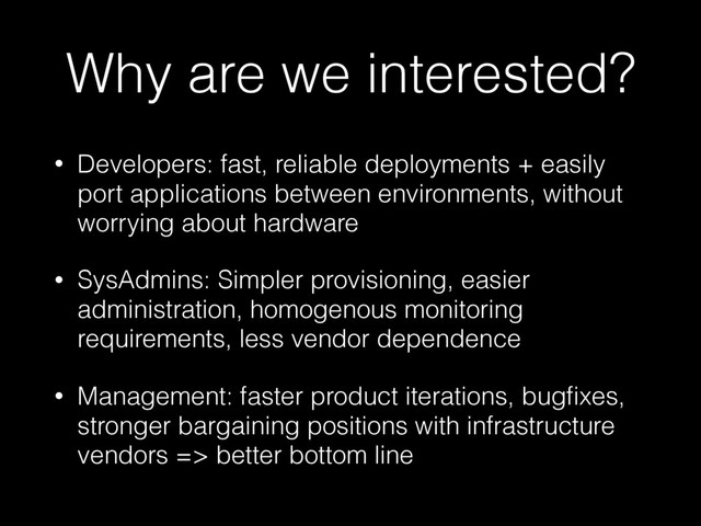 Why are we interested?
• Developers: fast, reliable deployments + easily
port applications between environments, without
worrying about hardware
• SysAdmins: Simpler provisioning, easier
administration, homogenous monitoring
requirements, less vendor dependence
• Management: faster product iterations, bugﬁxes,
stronger bargaining positions with infrastructure
vendors => better bottom line
