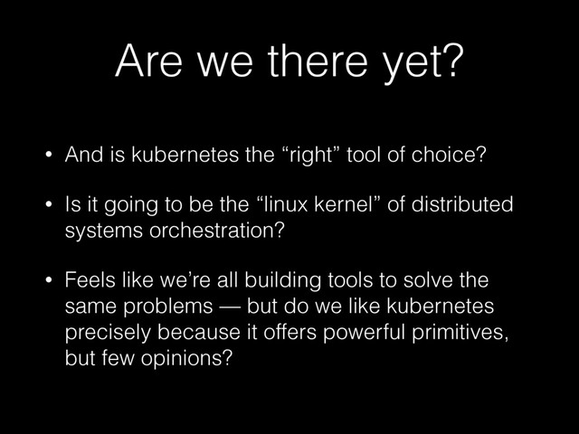 Are we there yet?
• And is kubernetes the “right” tool of choice?
• Is it going to be the “linux kernel” of distributed
systems orchestration?
• Feels like we’re all building tools to solve the
same problems — but do we like kubernetes
precisely because it offers powerful primitives,
but few opinions?
