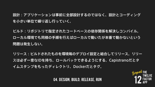 04. Design, Build, Release, Run
ઃܭɿΞϓϦέʔγϣϯ͸ࣄલʹશ෦ઃܭ͢ΔͷͰ͸ͳ͘ɺઃܭͱίʔσΟϯά
Λখ͍͞୯ҐͰ܁Γฦ͠ߦ͍ͬͯ͘ɻ
ϏϧυɿϦϙδτϦͰࢦఆ͞Εͨίʔυϕʔεͷґଘؔ܎Λղܾ͠ίϯύΠϧɻ
ϩʔΧϧ؀ڥͰ΋ಉ༷ͷखॱΛߦ͑͹ϩʔΧϧͰಈ͍͕ͨຊ൪Ͱಈ͔ͳ͍ͱ͍͏
໰୊͸ൃੜ͠ͳ͍ɻ
ϦϦʔεɿϏϧυ͞Εͨ΋ͷΛ؀ڥຖͷσϓϩΠઃఆͱ݁߹ͯ͠ϦϦʔεɻϦϦʔ
ε͸ඞͣҰҙͳ*%Λ࣋ͪɺϩʔϧόοΫͰ͖ΔΑ͏ʹ͢Δɻ$BQJTUSBOPͩͱλ
ΠϜελϯϓΛ΋ͬͨσΟϨΫτϦɺ%PDLFSͩͱλάɻ
The
Twelve
Factor
App
12
Beyond
