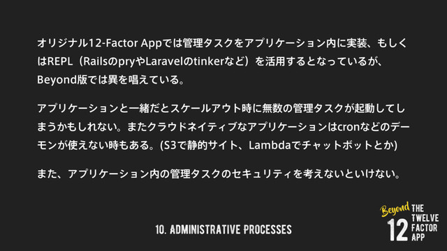 10. Administrative Processes
ΦϦδφϧ'BDUPS"QQͰ͸؅ཧλεΫΛΞϓϦέʔγϣϯ಺ʹ࣮૷ɺ΋͘͠
͸3&1-ʢ3BJMTͷQSZ΍-BSBWFMͷUJOLFSͳͲʣΛ׆༻͢Δͱͳ͍ͬͯΔ͕ɺ
#FZPOE൛Ͱ͸ҟΛএ͍͑ͯΔɻ
ΞϓϦέʔγϣϯͱҰॹͩͱεέʔϧΞ΢τ࣌ʹແ਺ͷ؅ཧλεΫ͕ىಈͯ͠͠
·͏͔΋͠Εͳ͍ɻ·ͨΫϥ΢υωΠςΟϒͳΞϓϦέʔγϣϯ͸DSPOͳͲͷσʔ
Ϟϯ͕࢖͑ͳ͍࣌΋͋Δɻ 4Ͱ੩తαΠτɺ-BNCEBͰνϟοτϘοτͱ͔

·ͨɺΞϓϦέʔγϣϯ಺ͷ؅ཧλεΫͷηΩϡϦςΟΛߟ͑ͳ͍ͱ͍͚ͳ͍ɻ
The
Twelve
Factor
App
12
Beyond
