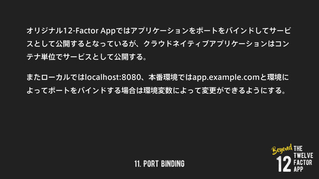 11. Port binding
ΦϦδφϧ'BDUPS"QQͰ͸ΞϓϦέʔγϣϯΛϙʔτΛόΠϯυͯ͠αʔϏ
εͱͯ͠ެ։͢Δͱͳ͍ͬͯΔ͕ɺΫϥ΢υωΠςΟϒΞϓϦέʔγϣϯ͸ίϯ
ςφ୯ҐͰαʔϏεͱͯ͠ެ։͢Δɻ
·ͨϩʔΧϧͰ͸MPDBMIPTUɺຊ൪؀ڥͰ͸BQQFYBNQMFDPNͱ؀ڥʹ
ΑͬͯϙʔτΛόΠϯυ͢Δ৔߹͸؀ڥม਺ʹΑͬͯมߋ͕Ͱ͖ΔΑ͏ʹ͢Δɻ
The
Twelve
Factor
App
12
Beyond
