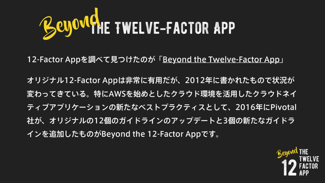 the Twelve-Factor App
'BDUPS"QQΛௐ΂ͯݟ͚ͭͨͷ͕ʮ#FZPOEUIF5XFMWF'BDUPS"QQʯ
ΦϦδφϧ'BDUPS"QQ͸ඇৗʹ༗༻͕ͩɺ೥ʹॻ͔Εͨ΋ͷͰঢ়گ͕
มΘ͖͍ͬͯͯΔɻಛʹ"84Λ࢝Ίͱͨ͠Ϋϥ΢υ؀ڥΛ׆༻ͨ͠Ϋϥ΢υωΠ
ςΟϒΞϓϦέʔγϣϯͷ৽ͨͳϕετϓϥΫςΟεͱͯ͠ɺ೥ʹ1JWPUBM
͕ࣾɺΦϦδφϧͷݸͷΨΠυϥΠϯͷΞοϓσʔτͱݸͷ৽ͨͳΨΠυϥ
ΠϯΛ௥Ճͨ͠΋ͷ͕#FZPOEUIF'BDUPS"QQͰ͢ɻ
Beyond
The
Twelve
Factor
App
12
Beyond
