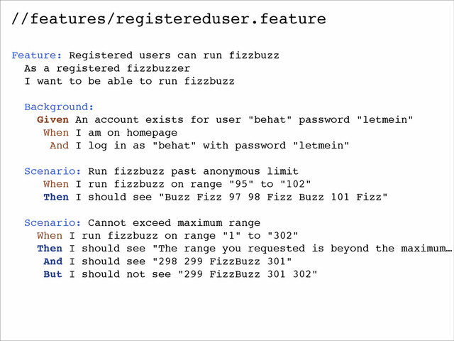 //features/registereduser.feature
Feature: Registered users can run fizzbuzz!
As a registered fizzbuzzer!
I want to be able to run fizzbuzz!
!
Background:!
Given An account exists for user "behat" password "letmein"!
When I am on homepage!
And I log in as "behat" with password "letmein"!
!
Scenario: Run fizzbuzz past anonymous limit!
When I run fizzbuzz on range "95" to "102"!
Then I should see "Buzz Fizz 97 98 Fizz Buzz 101 Fizz"!
!
Scenario: Cannot exceed maximum range!
When I run fizzbuzz on range "1" to "302"!
Then I should see "The range you requested is beyond the maximum…!
And I should see "298 299 FizzBuzz 301"!
But I should not see "299 FizzBuzz 301 302"!
