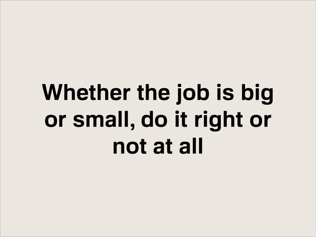 Whether the job is big
or small, do it right or
not at all
