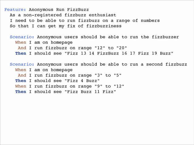 Feature: Anonymous Run FizzBuzz!
As a non-registered fizzbuzz enthusiast!
I need to be able to run fizzbuzz on a range of numbers!
So that I can get my fix of fizzbuzziness!
!
Scenario: Anonymous users should be able to run the fizzbuzzer!
When I am on homepage!
And I run fizzbuzz on range "12" to "20"!
Then I should see "Fizz 13 14 FizzBuzz 16 17 Fizz 19 Buzz"!
!
Scenario: Anonymous users should be able to run a second fizzbuzz!
When I am on homepage!
And I run fizzbuzz on range "3" to "5"!
Then I should see "Fizz 4 Buzz"!
When I run fizzbuzz on range "9" to "12"!
Then I should see "Fizz Buzz 11 Fizz"!
