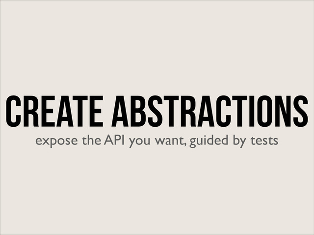 Create Abstractions
expose the API you want, guided by tests
