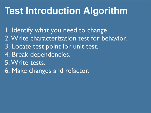 Test Introduction Algorithm
1. Identify what you need to change.	

2. Write characterization test for behavior.	

3. Locate test point for unit test.	

4. Break dependencies.	

5. Write tests.	

6. Make changes and refactor.

