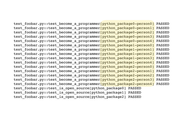 test_foobar.py::test_become_a_programmer[python_package0-person0] PASSED
test_foobar.py::test_become_a_programmer[python_package0-person1] PASSED
test_foobar.py::test_become_a_programmer[python_package0-person2] PASSED
test_foobar.py::test_become_a_programmer[python_package0-person3] PASSED
test_foobar.py::test_become_a_programmer[python_package0-person4] PASSED
test_foobar.py::test_become_a_programmer[python_package1-person0] PASSED
test_foobar.py::test_become_a_programmer[python_package1-person1] PASSED
test_foobar.py::test_become_a_programmer[python_package1-person2] PASSED
test_foobar.py::test_become_a_programmer[python_package1-person3] PASSED
test_foobar.py::test_become_a_programmer[python_package1-person4] PASSED
test_foobar.py::test_become_a_programmer[python_package2-person0] PASSED
test_foobar.py::test_become_a_programmer[python_package2-person1] PASSED
test_foobar.py::test_become_a_programmer[python_package2-person2] PASSED
test_foobar.py::test_become_a_programmer[python_package2-person3] PASSED
test_foobar.py::test_become_a_programmer[python_package2-person4] PASSED
test_foobar.py::test_is_open_source[python_package0] PASSED
test_foobar.py::test_is_open_source[python_package1] PASSED
test_foobar.py::test_is_open_source[python_package2] PASSED
