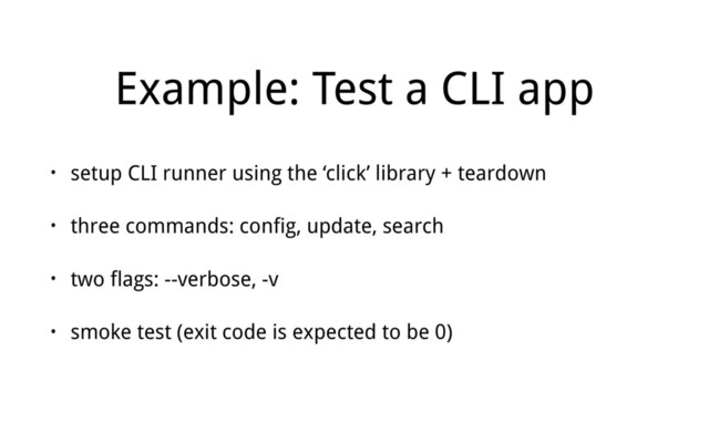 Example: Test a CLI app
• setup CLI runner using the ‘click’ library + teardown
• three commands: config, update, search
• two flags: --verbose, -v
• smoke test (exit code is expected to be 0)
