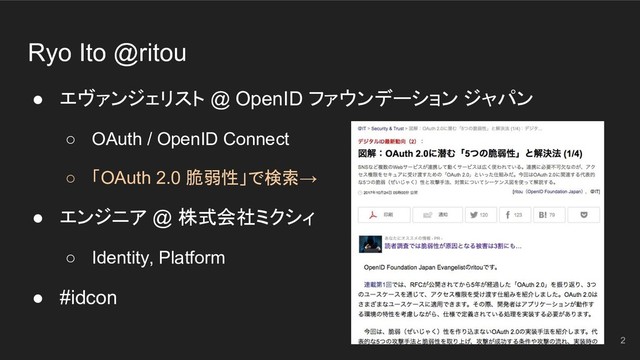 ● エヴァンジェリスト @ OpenID ファウンデーション ジャパン
○ OAuth / OpenID Connect
○ 「OAuth 2.0 脆弱性」で検索→
● エンジニア @ 株式会社ミクシィ
○ Identity, Platform
● #idcon
2
Ryo Ito @ritou
