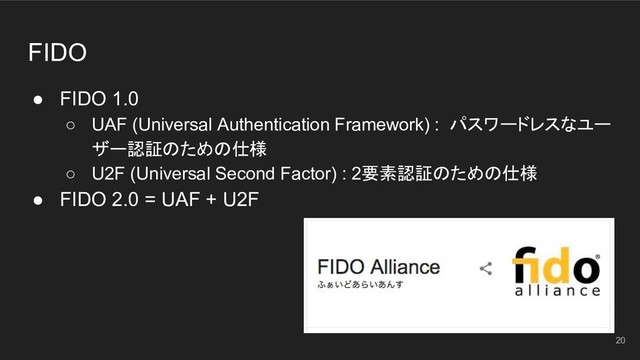 FIDO
● FIDO 1.0
○ UAF (Universal Authentication Framework) : パスワードレスなユー
ザー認証のための仕様
○ U2F (Universal Second Factor) : 2要素認証のための仕様
● FIDO 2.0 = UAF + U2F
20
