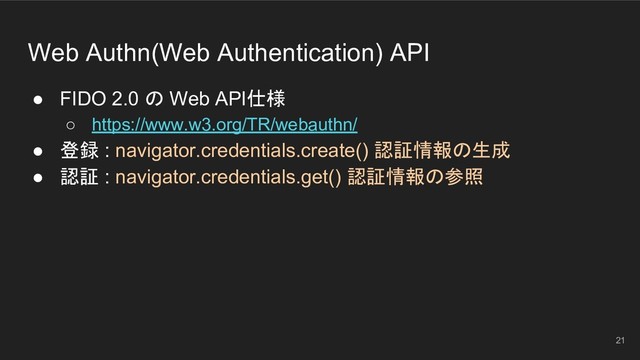 Web Authn(Web Authentication) API
● FIDO 2.0 の Web API仕様
○ https://www.w3.org/TR/webauthn/
● 登録 : navigator.credentials.create() 認証情報の生成
● 認証 : navigator.credentials.get() 認証情報の参照
21
