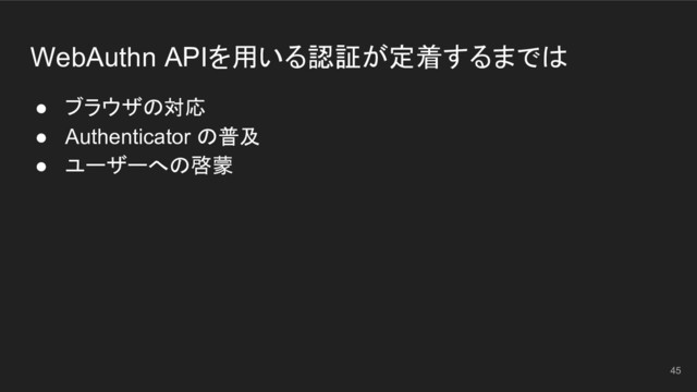 WebAuthn APIを用いる認証が定着するまでは
● ブラウザの対応
● Authenticator の普及
● ユーザーへの啓蒙
45
