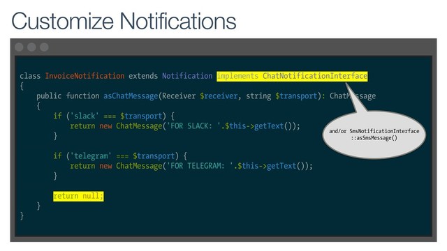 class InvoiceNotification extends Notification implements ChatNotificationInterface
{
public function asChatMessage(Receiver $receiver, string $transport): ChatMessage
{
if ('slack' === $transport) {
return new ChatMessage('FOR SLACK: '.$this->getText());
}
if ('telegram' === $transport) {
return new ChatMessage('FOR TELEGRAM: '.$this->getText());
}
return null;
}
}
Customize Notifications
and/or SmsNotificationInterface
::asSmsMessage()
