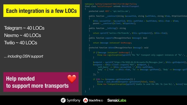 Telegram ~ 40 LOCs

Nexmo ~ 40 LOCs

Twilio ~ 40 LOCs

... including DSN support
Each integration is a few LOCs
namespace Symfony\Component\Notifier\Bridge\Twilio;
final class TwilioTransport extends AbstractTransport
{
protected const HOST = 'api.twilio.com';
public function __construct(string $accountSid, string $authToken, string $from, HttpClientInter
{
$this->accountSid = $accountSid; $this->authToken = $authToken; $this->from = $from;
parent::__construct($client, $dispatcher);
}
public function __toString(): string
{
return sprintf('twilio://%s?from=%s', $this->getEndpoint(), $this->from);
}
public function supports(MessageInterface $message): bool
{
return $message instanceof SmsMessage;
}
protected function doSend(MessageInterface $message): void
{
if (!$message instanceof SmsMessage) {
throw new LogicException(sprintf('The "%s" transport only support instances of "%s".', _
}
$endpoint = sprintf('https://%s/2010-04-01/Accounts/%s/Messages.json', $this->getEndpoint(),
$response = $this->client->request('POST', $endpoint, [
'auth_basic' => $this->accountSid.':'.$this->authToken,
'body' => ['From' => $this->from, 'To' => $message->getPhone(), 'Body' => $message->getT
],
]);
if (201 !== $response->getStatusCode()) {
$error = json_decode($response->getContent(false), true);
throw new TransportException(sprintf('Unable to send the SMS: %s (see %s).', $error['mes
}
}
}
Help needed 
to support more transports
❤
