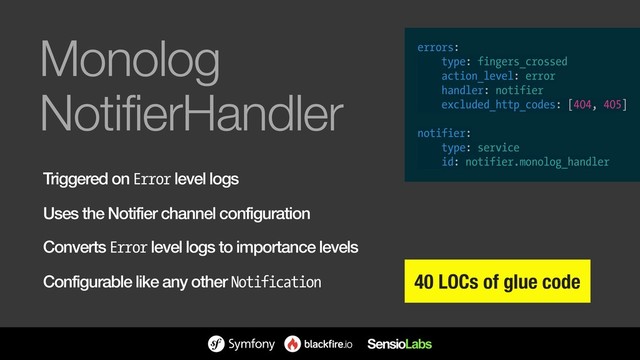 Monolog 
NotifierHandler
Triggered on Error level logs
Uses the Notifier channel configuration
Converts Error level logs to importance levels
Configurable like any other Notification 40 LOCs of glue code
errors:
type: fingers_crossed
action_level: error
handler: notifier
excluded_http_codes: [404, 405]
notifier:
type: service
id: notifier.monolog_handler
