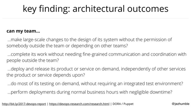 @jezhumble
key ﬁnding: architectural outcomes
can my team…
…make large-scale changes to the design of its system without the permission of
somebody outside the team or depending on other teams?
…complete its work without needing ﬁne-grained communication and coordination with
people outside the team?
…deploy and release its product or service on demand, independently of other services
the product or service depends upon?
…do most of its testing on demand, without requiring an integrated test environment?
…perform deployments during normal business hours with negligible downtime?
http://bit.ly/2017-devops-report | https://devops-research.com/research.html | DORA / Puppet
