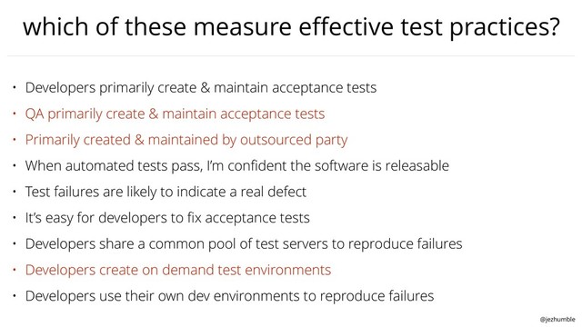 @jezhumble
which of these measure eﬀective test practices?
• Developers primarily create & maintain acceptance tests
• QA primarily create & maintain acceptance tests
• Primarily created & maintained by outsourced party
• When automated tests pass, I’m conﬁdent the software is releasable
• Test failures are likely to indicate a real defect
• It’s easy for developers to ﬁx acceptance tests
• Developers share a common pool of test servers to reproduce failures
• Developers create on demand test environments
• Developers use their own dev environments to reproduce failures

