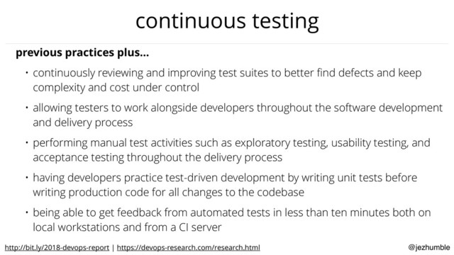@jezhumble
continuous testing
previous practices plus…
• continuously reviewing and improving test suites to better ﬁnd defects and keep
complexity and cost under control
• allowing testers to work alongside developers throughout the software development
and delivery process
• performing manual test activities such as exploratory testing, usability testing, and
acceptance testing throughout the delivery process
• having developers practice test-driven development by writing unit tests before
writing production code for all changes to the codebase
• being able to get feedback from automated tests in less than ten minutes both on
local workstations and from a CI server
http://bit.ly/2018-devops-report | https://devops-research.com/research.html
