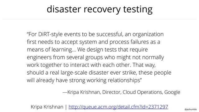 @jezhumble
disaster recovery testing
“For DiRT-style events to be successful, an organization
ﬁrst needs to accept system and process failures as a
means of learning… We design tests that require
engineers from several groups who might not normally
work together to interact with each other. That way,
should a real large-scale disaster ever strike, these people
will already have strong working relationships”
Kripa Krishnan | http://queue.acm.org/detail.cfm?id=2371297
—Kripa Krishnan, Director, Cloud Operations, Google
