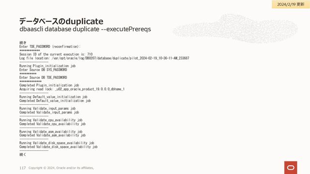 dbaascli database getDetails
[root@vmem-6gl0h1 ~]# dbaascli database getDetails --dbname Tutorial
DBAAS CLI version 23.4.1.0.0
Executing command database getDetails --dbname Tutorial
Job id: 7ecf510c-4d24-48b1-85f7-baa324bafc64
Session log:
/var/opt/oracle/log/Tutorial/database/getDetails/dbaastools_2023-11-
21_02-52-20-PM_237823.log
{
"dbSyncTime" : 1700544784902,
"createTime" : 1699936138000,
"updateTime" : 0,
"dbName" : "Tutorial",
"dbUniqueName" : "Tutorial_mss_kix",
"dbDomain" : "sub04210756190.exavcn.oraclevcn.com",
"dbId" : 2483528602,
"cpuCount" : 4,
"sgaTarget" : "3808MB",
"pgaAggregateTarget" : "2500MB",
"dbSize" : "51GB",
"dbUsedSize" : "12GB",
"totalFraSize" : "1162GB",
"fraSizeUsed" : "20GB",
"dbKmsKeyOcid" : null,
"isCDB" : true,
"dbRole" : "PRIMARY",
"dbType" : "RAC",
"dbClass" : "OLTP",
"dbEdition" : "EE",
"dgEnabled" : false,
"patchVersion" : "19.21.0.0.0",
"resourceOCIDSettings" : {
"tenancyOCID" :
"ocid1.tenancy.oc1..aaaaaaaa3mb7wrcy2ls3u3jsy2soq5ck3lc3q4mczitpdaymb
uazc5tkguca",
"compartmentOCID" :
"ocid1.compartment.oc1..aaaaaaaa5lyxq3znb3vnngfmlpkdcksqw4oxe5zzg3i37
iydjpezoghgmh7a",
"resourceOCID" : "ocid1.database.oc1.ap-osaka-
1.anvwsljrssl65iqa4xs42liz2sz7v7723vynynp7w4uyvhs7nmm7ze6tf6aa",
"resourceID" : "56916e81-b9ed-436b-ad80-8c771b24da0a",
"resourceType" : "CDB",
"parentResourceID" : null
},
"tdeDetails" : {
"tdeKeystoreType" : "FILE",
"keyVersionOcid" : null,
"tdeMasterKeyId" :
"AdyFgnerrE/+v3zjE/rRJJAAAAAAAAAAAAAAAAAAAAAAAAAAAAAA"
},
"dbCharacterSet" : {
"characterSet" : "AL32UTF8",
"nlsCharacterset" : "AL16UTF16",
"dbTerritory" : "AMERICA",
"dbLanguage" : "AMERICAN"
},
"dbNodeLevelDetails" : {
"vmem-6gl0h1" : {
"nodeName" : "vmem-6gl0h1",
"instanceName" : "Tutorial1",
"version" : "19.21.0.0.0",
"homePath" : "/u02/app/oracle/product/19.0.0.0/dbhome_4",
"status" : "OPEN"
},
データベースホームへのパッチ適用(インプレース・パッチ適用)適用後確認
Copyright © 2023, Oracle and/or its affiliates,
117
2023/11/21時点
