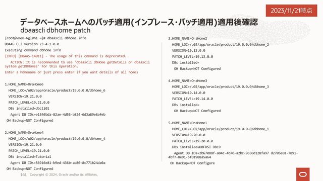 dbaascli dbhome purge
DBの存在している dbhome の削除はエラーになる
[root@orakawa-vgfvk1 ~]# dbaascli dbhome info
DBAAS CLI version 22.1.1.1.0
Executing command dbhome info
Enter a homename or just press enter if you want details of all homes
1.HOME_NAME=OraHome1
HOME_LOC=/u02/app/oracle/product/19.0.0.0/dbhome_2
VERSION=19.13.0.0
PATCH_LEVEL=19.13.0.0
DBs installed=dbcli01
Agent DB IDs=79c3169c-f7e8-43b0-95db-ae884a85de37
OH Backup=NOT Configured
2.HOME_NAME=OraHome2
HOME_LOC=/u02/app/oracle/product/19.0.0.0/dbhome_3
VERSION=19.13.0.0
PATCH_LEVEL=19.13.0.0
DBs installed=
OH Backup=NOT Configured
3.HOME_NAME=dbcli01
HOME_LOC=/u02/app/oracle/product/19.0.0.0/dbhome_1
VERSION=19.12.0.0
PATCH_LEVEL=19.12.0.0
DBs installed=dbcli02
Agent DB IDs=cc9b557e-4112-4df0-b126-50fd87c67cf5
OH Backup=NOT Configured
[root@orakawa-vgfvk1 ~]# dbaascli dbhome purge --hpath
/u02/app/oracle/product/19.0.0.0/dbhome_2
DBAAS CLI version 22.1.1.1.0
Executing command dbhome purge --hpath
/u02/app/oracle/product/19.0.0.0/dbhome_2
Number of databases in oracle home is 1: dbcli01
ERROR: Cannot purge with path /u02/app/oracle/product/19.0.0.0/dbhome_2: OH
is in use (at least one db is running from this OH)
For more information, check logs at /var/opt/oracle/log/deloh
Database Homeの削除
Copyright © 2023, Oracle and/or its affiliates,
161
