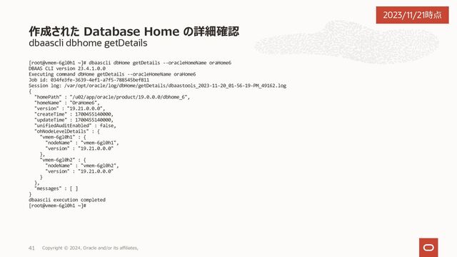 dbaascli system getDBHomes
[root@vmem-6gl0h1 ~]# dbaascli system getDBHomes --help
DBAAS CLI version 23.4.1.0.0
Executing command system getDBHomes --help
system getDBHomes - list the details of all the Oracle homes.
Usage: dbaascli system getDBHomes
You have new mail in /var/spool/mail/root
[root@vmem-6gl0h1 ~]#
作成された Database Home の確認
Copyright © 2023, Oracle and/or its affiliates,
29
2023/11/21時点
